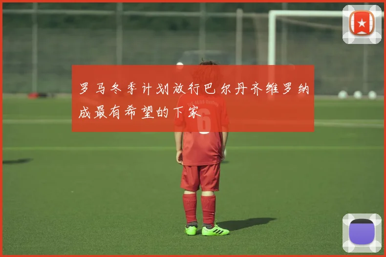 罗马冬季计划放行巴尔丹齐维罗纳成最有希望的下家