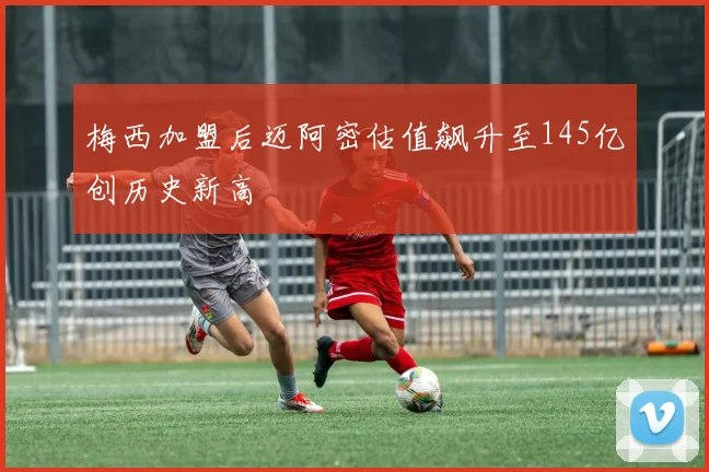 梅西加盟后迈阿密估值飙升至145亿创历史新高