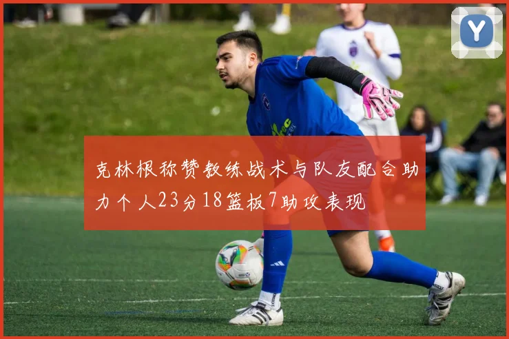 克林根称赞教练战术与队友配合助力个人23分18篮板7助攻表现