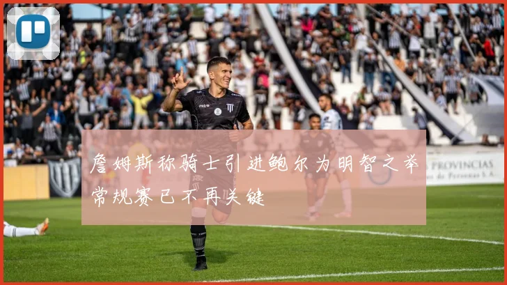 詹姆斯称骑士引进鲍尔为明智之举常规赛已不再关键