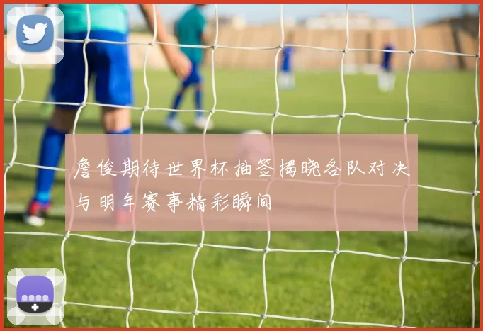詹俊期待世界杯抽签揭晓各队对决与明年赛事精彩瞬间