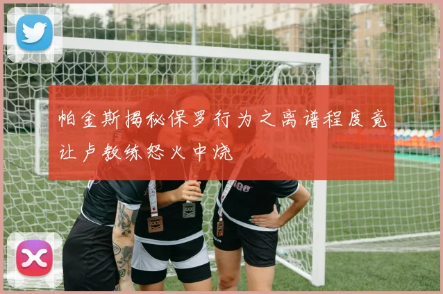 帕金斯揭秘保罗行为之离谱程度竟让卢教练怒火中烧