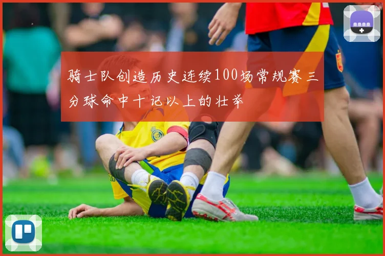骑士队创造历史连续100场常规赛三分球命中十记以上的壮举