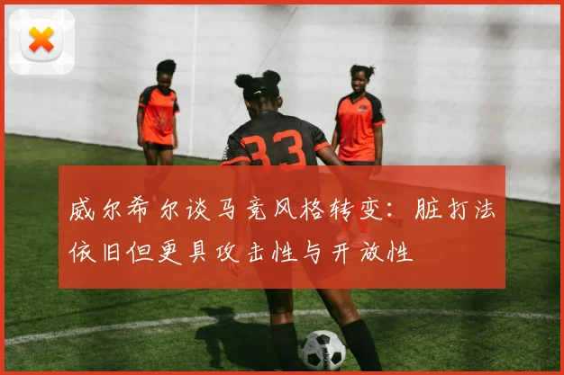 威尔希尔谈马竞风格转变：脏打法依旧但更具攻击性与开放性