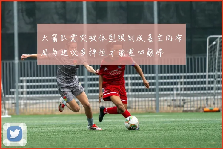 火箭队需突破体型限制改善空间布局与进攻多样性才能重回巅峰