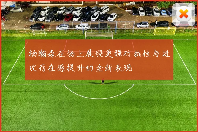 杨瀚森在场上展现更强对抗性与进攻存在感提升的全新表现