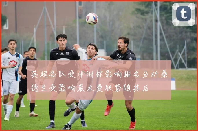 英超各队受非洲杯影响排名分析桑德兰受影响最大曼联紧随其后