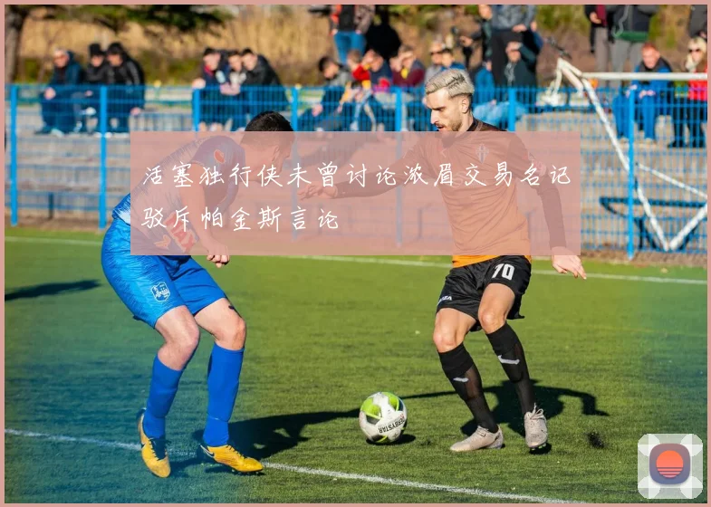 活塞独行侠未曾讨论浓眉交易名记驳斥帕金斯言论