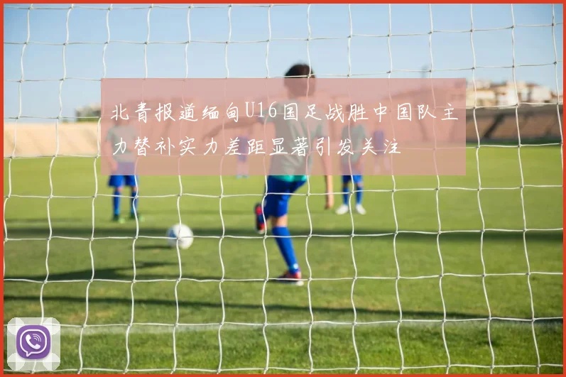 北青报道缅甸U16国足战胜中国队主力替补实力差距显著引发关注