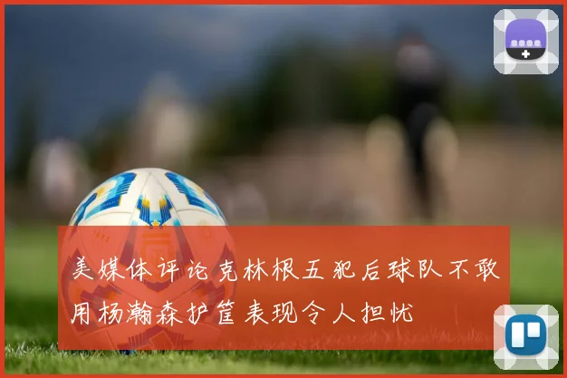 美媒体评论克林根五犯后球队不敢用杨瀚森护筐表现令人担忧