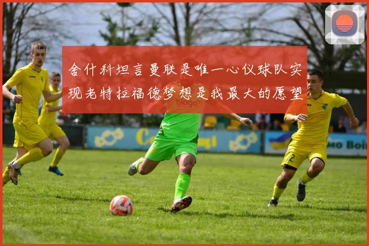 舍什科坦言曼联是唯一心仪球队实现老特拉福德梦想是我最大的愿望