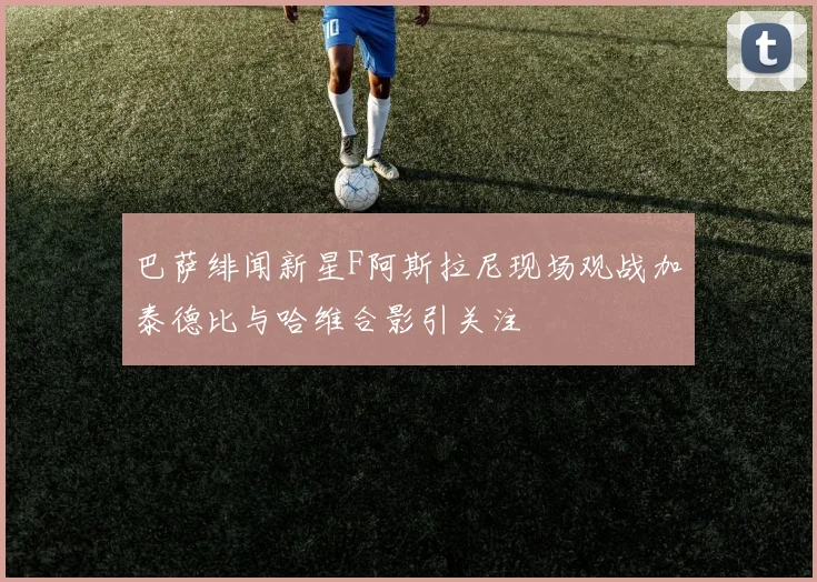 巴萨绯闻新星F阿斯拉尼现场观战加泰德比与哈维合影引关注