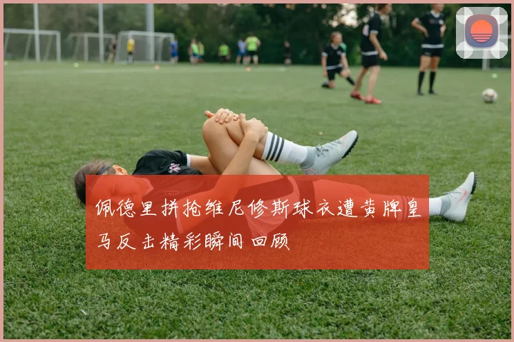 佩德里拼抢维尼修斯球衣遭黄牌皇马反击精彩瞬间回顾