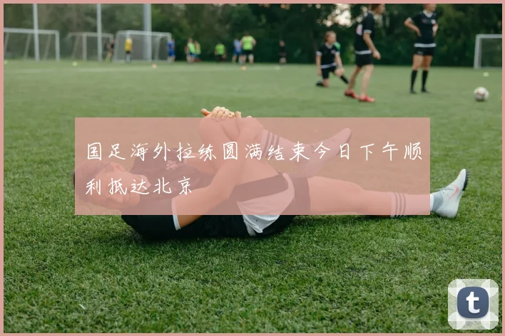 国足海外拉练圆满结束今日下午顺利抵达北京