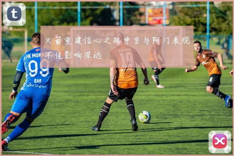 火箭重建信心之路申京与阿门表现不佳影响深远